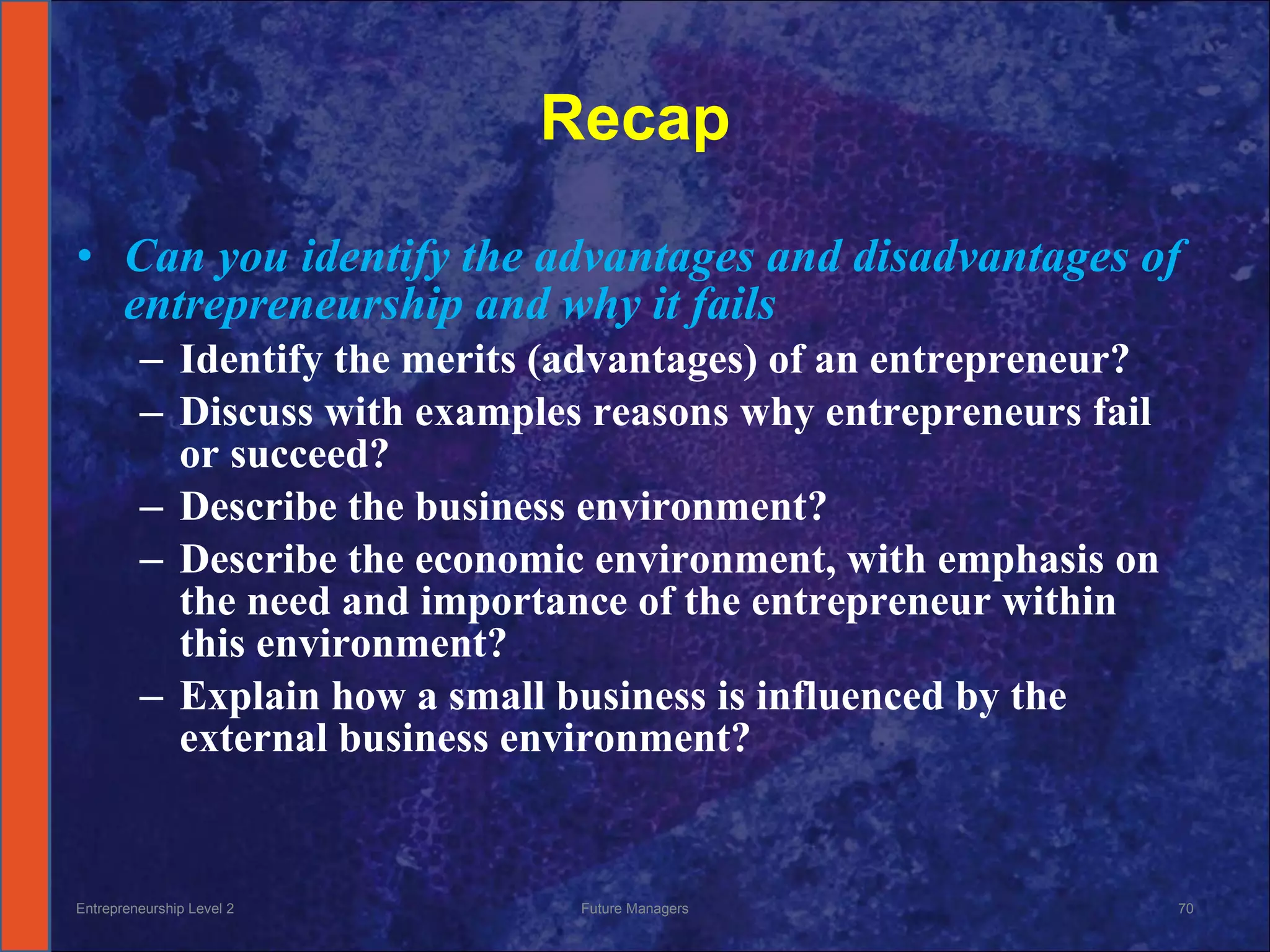 Recap Can you identify the advantages and disadvantages of entrepreneurship and why it fails Identify the merits (advantages) of an entrepreneur? Discuss with examples reasons why entrepreneurs fail or succeed? Describe the business environment? Describe the economic environment, with emphasis on the need and importance of the entrepreneur within this environment? Explain how a small business is influenced by the external business environment? Entrepreneurship Level 2 Future Managers 