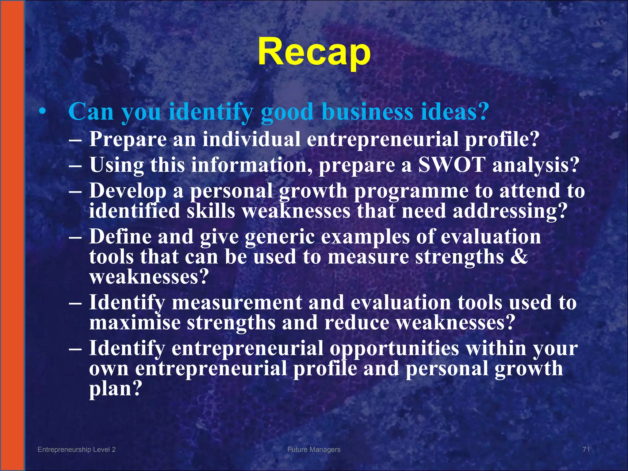 Recap   Can you   identify good business ideas? Prepare an individual entrepreneurial profile? Using this information, prepare a SWOT analysis? Develop a personal growth programme to attend to identified skills weaknesses that need addressing? Define and give generic examples of evaluation tools that can be used to measure strengths & weaknesses? Identify measurement and evaluation tools used to maximise strengths and reduce weaknesses? Identify entrepreneurial opportunities within your own entrepreneurial profile and personal growth plan? Entrepreneurship Level 2 Future Managers 