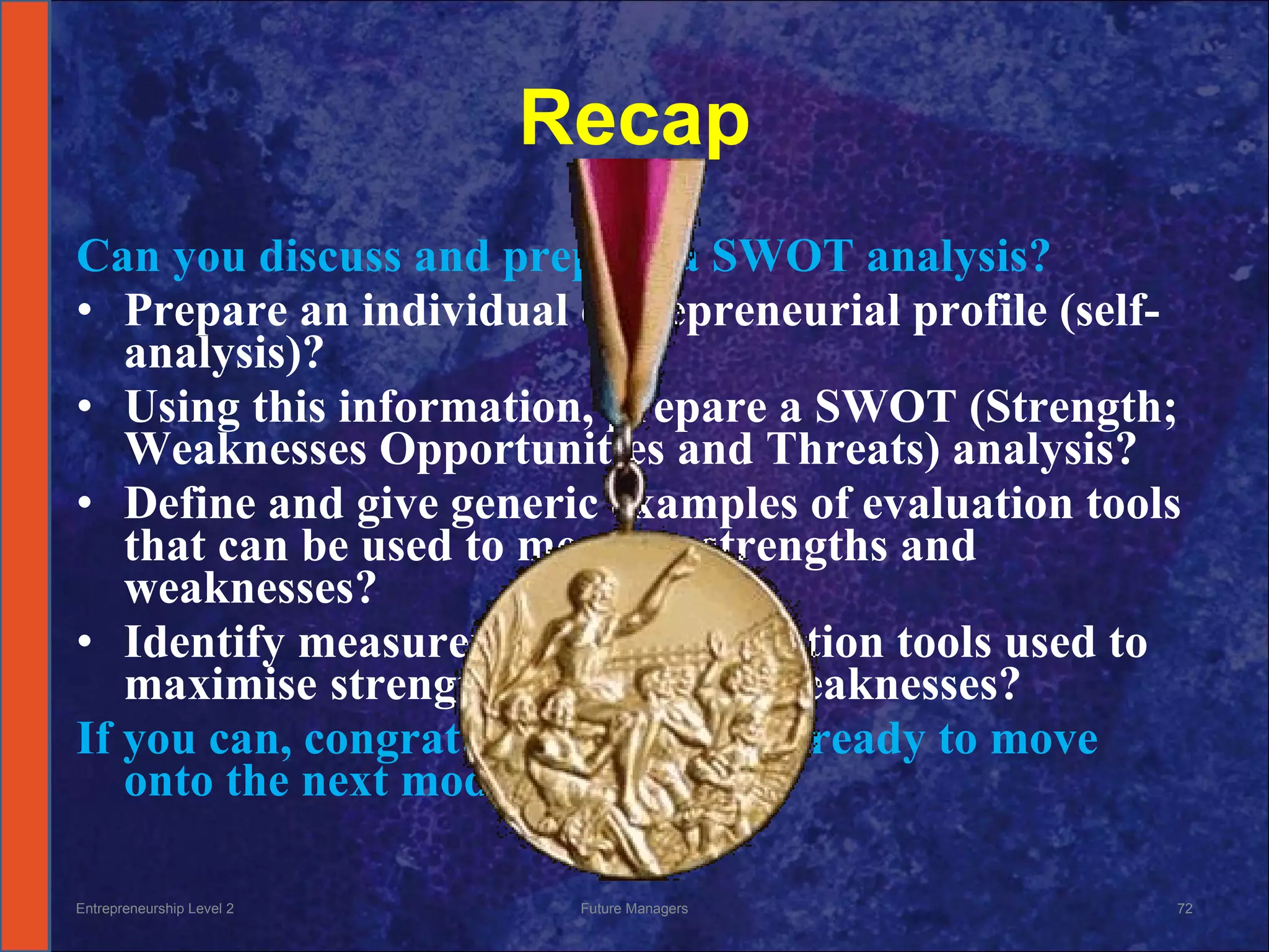 Recap Can you discuss and prepare a SWOT analysis? Prepare an individual entrepreneurial profile (self-analysis)? Using this information, prepare a SWOT (Strength; Weaknesses Opportunities and Threats) analysis? Define and give generic examples of evaluation tools that can be used to measure strengths and weaknesses? Identify measurement and evaluation tools used to maximise  strengths and reduce weaknesses? If you can, congratulations, you are ready to move onto the next module Entrepreneurship Level 2 Future Managers 