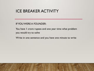 ICE BREAKER ACTIVITY
IFYOU WERE A FOUNDER:
You have 1 crore rupees and one year time what problem
you would try to solve
Write in one sentence and you have one minute to write
 
