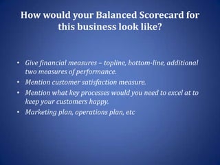 How would your Balanced Scorecard for
       this business look like?


• Give financial measures – topline, bottom-line, additional
  two measures of performance.
• Mention customer satisfaction measure.
• Mention what key processes would you need to excel at to
  keep your customers happy.
• Marketing plan, operations plan, etc
 