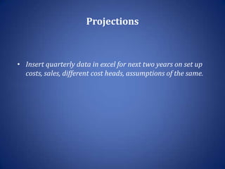 Projections



• Insert quarterly data in excel for next two years on set up
  costs, sales, different cost heads, assumptions of the same.
 