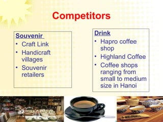 Competitors
Souvenir
• Craft Link
• Handicraft
villages
• Souvenir
retailers
Drink
• Hapro coffee
shop
• Highland Coffee
• Coffee shops
ranging from
small to medium
size in Hanoi
 