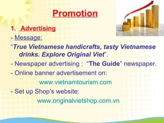 Promotion
1. Advertising
- Message:
“True Vietnamese handicrafts, tasty Vietnamese
drinks. Explore Original Viet”.
- Newspaper advertising : “The Guide” newspaper.
- Online banner advertisement on:
www.vietnamtourism.com
- Set up Shop’s website:
www.originalvietshop.com.vn
 