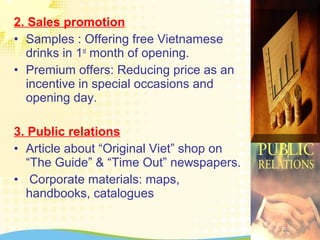 2. Sales promotion
• Samples : Offering free Vietnamese
drinks in 1st
month of opening.
• Premium offers: Reducing price as an
incentive in special occasions and
opening day.
3. Public relations
• Article about “Original Viet” shop on
“The Guide” & “Time Out” newspapers.
• Corporate materials: maps,
handbooks, catalogues
 