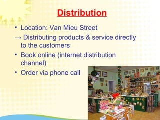 Distribution
• Location: Van Mieu Street
→ Distributing products & service directly
to the customers
• Book online (internet distribution
channel)
• Order via phone call
 