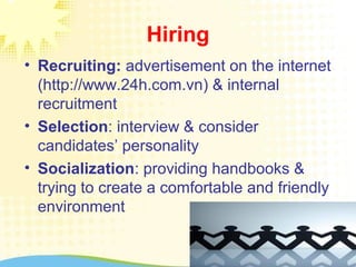 Hiring
• Recruiting: advertisement on the internet
(http://www.24h.com.vn) & internal
recruitment
• Selection: interview & consider
candidates’ personality
• Socialization: providing handbooks &
trying to create a comfortable and friendly
environment
 