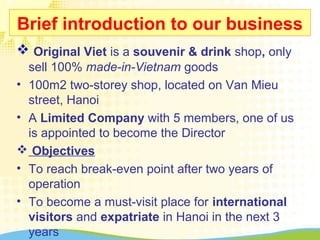 Brief introduction to our business
 Original Viet is a souvenir & drink shop, only
sell 100% made-in-Vietnam goods
• 100m2 two-storey shop, located on Van Mieu
street, Hanoi
• A Limited Company with 5 members, one of us
is appointed to become the Director
 Objectives
• To reach break-even point after two years of
operation
• To become a must-visit place for international
visitors and expatriate in Hanoi in the next 3
years
 
