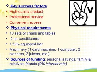  Key success factors
• High-quality product
• Professional service
• Convenient access
 Physical requirements
• 10 sets of chairs and tables
• 2 air conditioners
• 1 fully-equipped bar
• Machinery (1 card machine, 1 computer, 2
blenders, 2 juicers, etc.)
 Sources of funding: personal savings, family &
relatives, friends (0% interest rate)
 