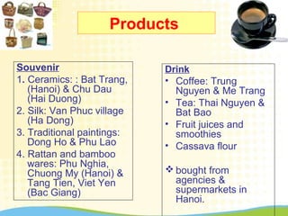 Products
Souvenir
1. Ceramics: : Bat Trang,
(Hanoi) & Chu Dau
(Hai Duong)
2. Silk: Van Phuc village
(Ha Dong)
3. Traditional paintings:
Dong Ho & Phu Lao
4. Rattan and bamboo
wares: Phu Nghia,
Chuong My (Hanoi) &
Tang Tien, Viet Yen
(Bac Giang)
Drink
• Coffee: Trung
Nguyen & Me Trang
• Tea: Thai Nguyen &
Bat Bao
• Fruit juices and
smoothies
• Cassava flour
 bought from
agencies &
supermarkets in
Hanoi.
 