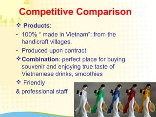 Competitive Comparison
 Products:
- 100% “ made in Vietnam”: from the
handicraft villages.
- Produced upon contract
Combination: perfect place for buying
souvenir and enjoying true taste of
Vietnamese drinks, smoothies
 Friendly
& professional staff
 