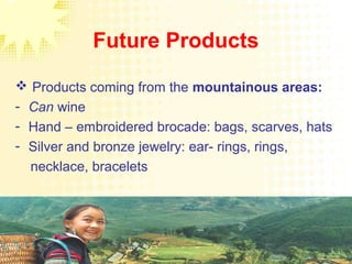 Future Products
 Products coming from the mountainous areas:
- Can wine
- Hand – embroidered brocade: bags, scarves, hats
- Silver and bronze jewelry: ear- rings, rings,
necklace, bracelets
 