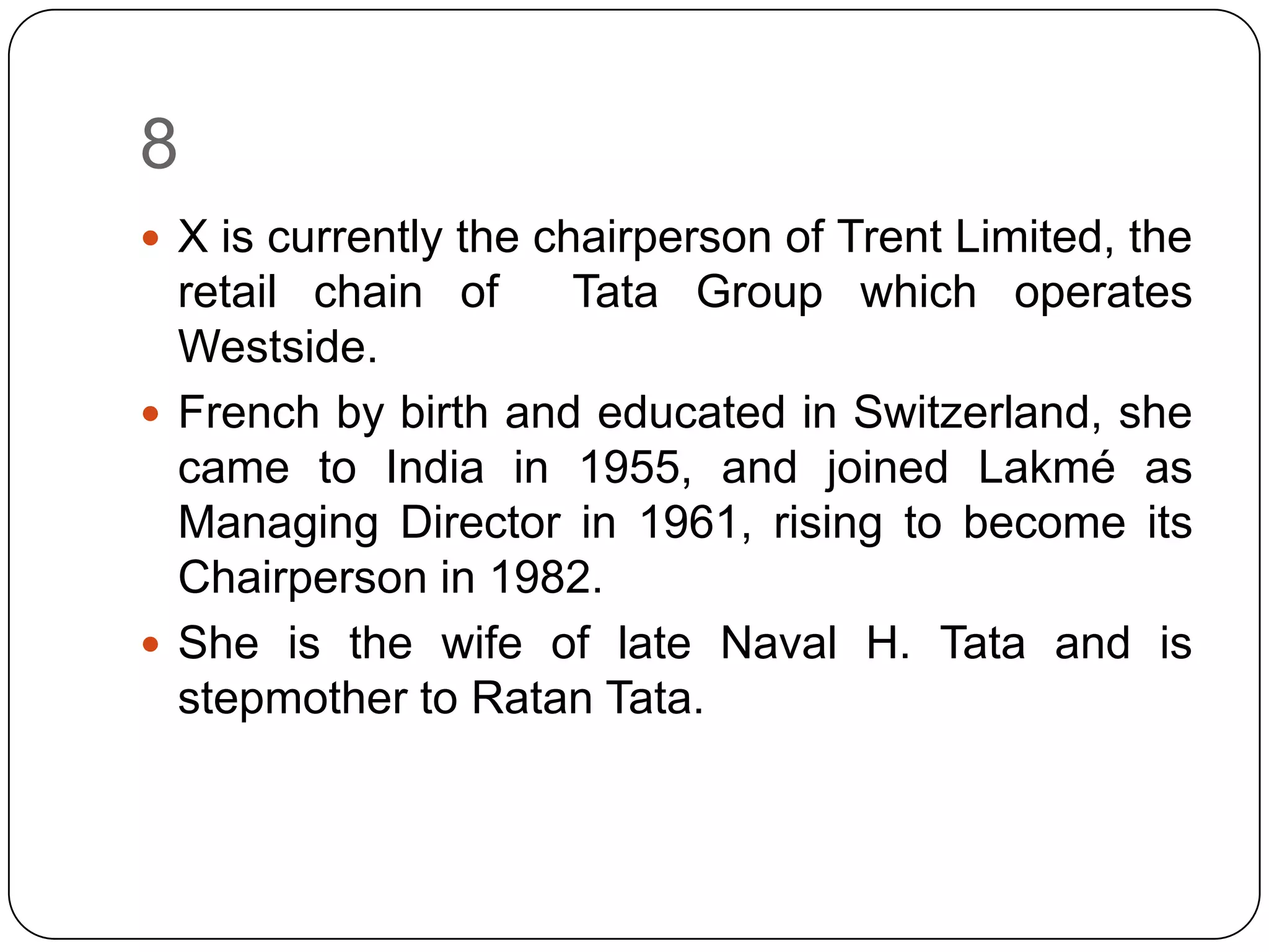 8
 X is currently the chairperson of Trent Limited, the
  retail chain of    Tata Group which operates
  Westside.
 French by birth and educated in Switzerland, she
  came to India in 1955, and joined Lakmé as
  Managing Director in 1961, rising to become its
  Chairperson in 1982.
 She is the wife of late Naval H. Tata and is
  stepmother to Ratan Tata.
 