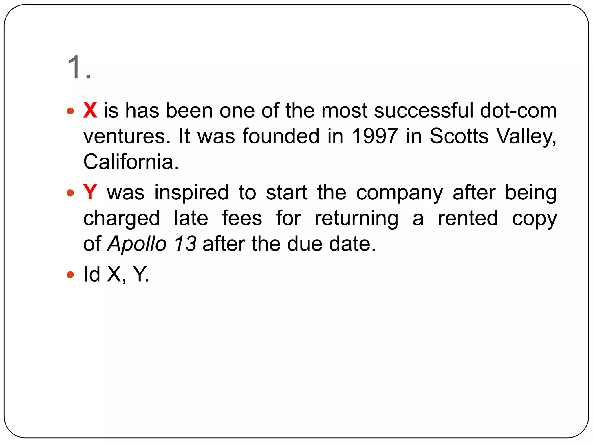 1.
 X is has been one of the most successful dot-com
  ventures. It was founded in 1997 in Scotts Valley,
  California.
 Y was inspired to start the company after being
  charged late fees for returning a rented copy
  of Apollo 13 after the due date.
 Id X, Y.
 