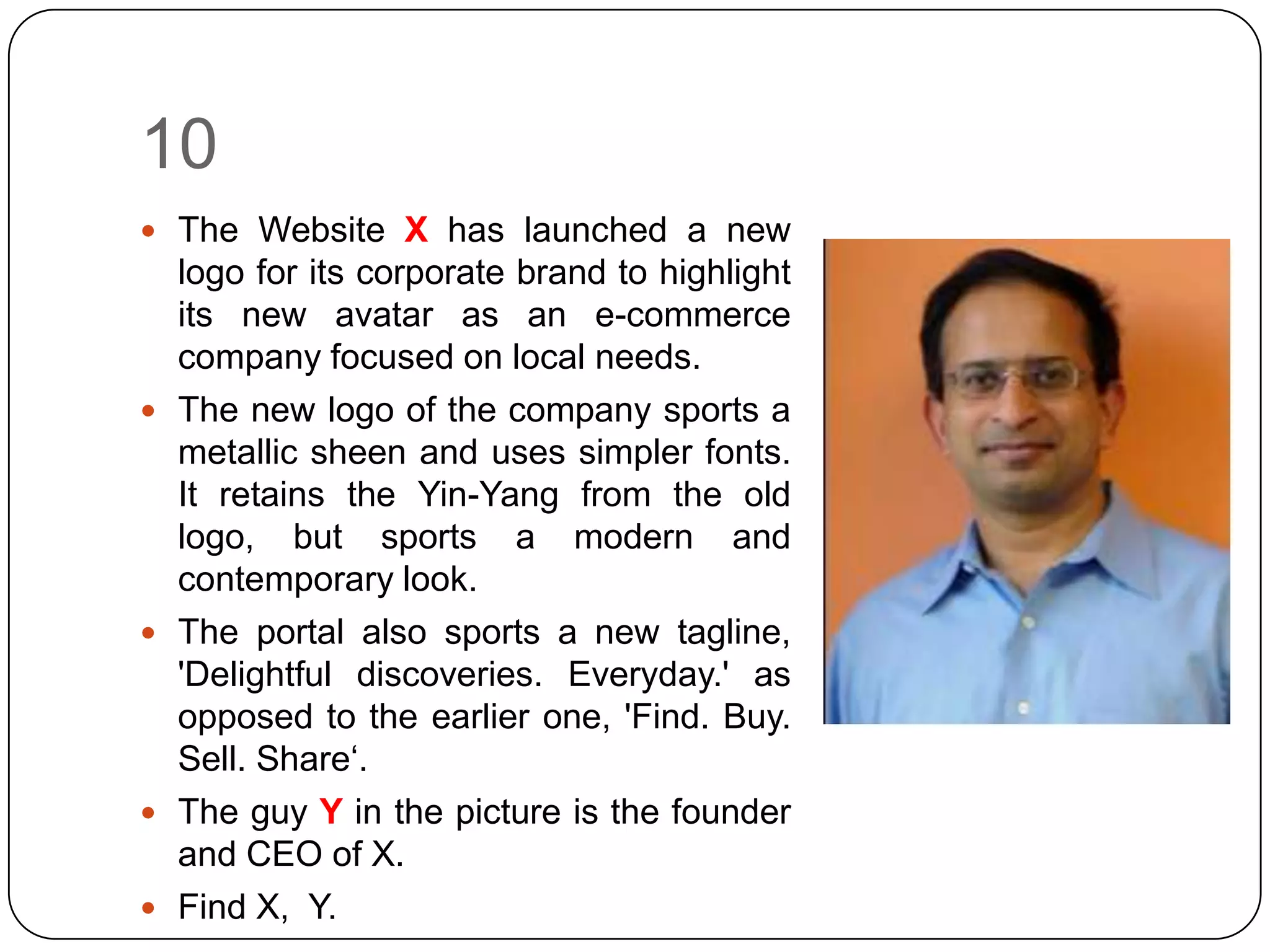 10
 The Website X has launched a new
    logo for its corporate brand to highlight
    its new avatar as an e-commerce
    company focused on local needs.
   The new logo of the company sports a
    metallic sheen and uses simpler fonts.
    It retains the Yin-Yang from the old
    logo, but sports a modern and
    contemporary look.
   The portal also sports a new tagline,
    'Delightful discoveries. Everyday.' as
    opposed to the earlier one, 'Find. Buy.
    Sell. Share‘.
   The guy Y in the picture is the founder
    and CEO of X.
   Find X, Y.
 