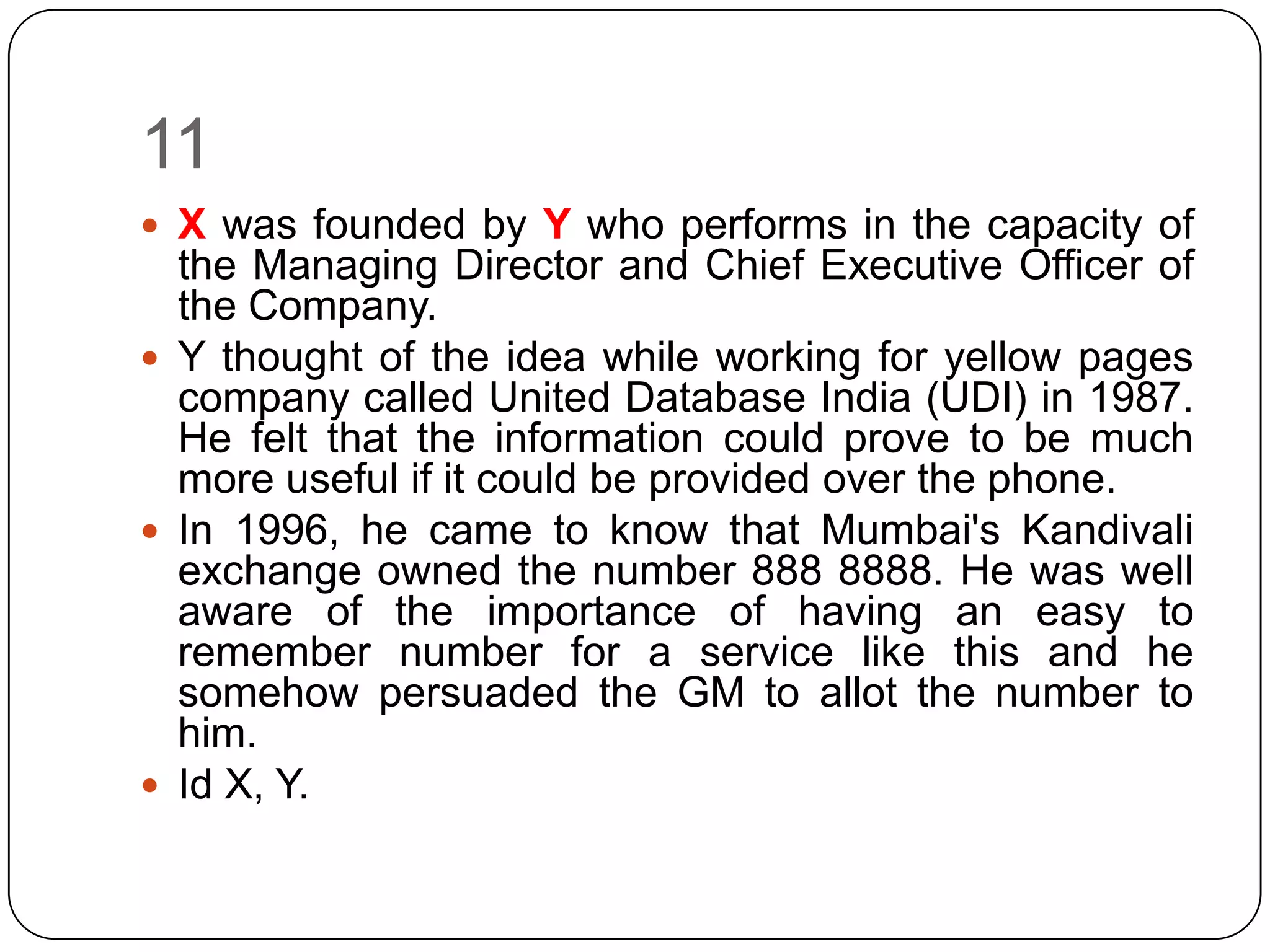 11
 X was founded by Y who performs in the capacity of
  the Managing Director and Chief Executive Officer of
  the Company.
 Y thought of the idea while working for yellow pages
  company called United Database India (UDI) in 1987.
  He felt that the information could prove to be much
  more useful if it could be provided over the phone.
 In 1996, he came to know that Mumbai's Kandivali
  exchange owned the number 888 8888. He was well
  aware of the importance of having an easy to
  remember number for a service like this and he
  somehow persuaded the GM to allot the number to
  him.
 Id X, Y.
 