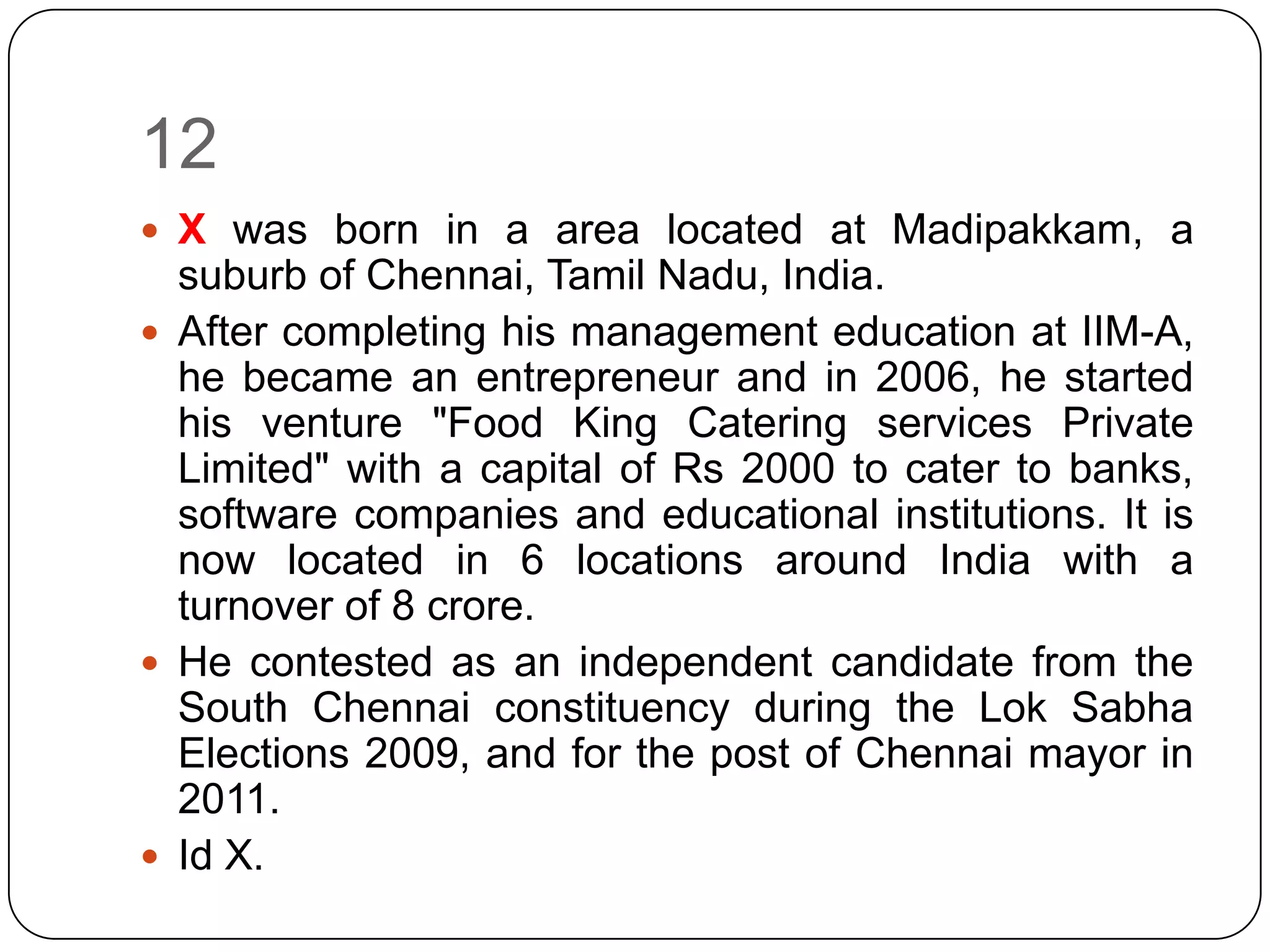 12
 X was born in a area located at Madipakkam, a
  suburb of Chennai, Tamil Nadu, India.
 After completing his management education at IIM-A,
  he became an entrepreneur and in 2006, he started
  his venture "Food King Catering services Private
  Limited" with a capital of Rs 2000 to cater to banks,
  software companies and educational institutions. It is
  now located in 6 locations around India with a
  turnover of 8 crore.
 He contested as an independent candidate from the
  South Chennai constituency during the Lok Sabha
  Elections 2009, and for the post of Chennai mayor in
  2011.
 Id X.
 