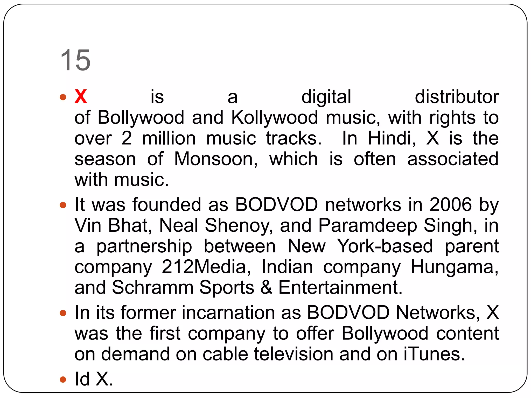 15
 X         is       a        digital    distributor
  of Bollywood and Kollywood music, with rights to
  over 2 million music tracks. In Hindi, X is the
  season of Monsoon, which is often associated
  with music.
 It was founded as BODVOD networks in 2006 by
  Vin Bhat, Neal Shenoy, and Paramdeep Singh, in
  a partnership between New York-based parent
  company 212Media, Indian company Hungama,
  and Schramm Sports & Entertainment.
 In its former incarnation as BODVOD Networks, X
  was the first company to offer Bollywood content
  on demand on cable television and on iTunes.
 Id X.
 