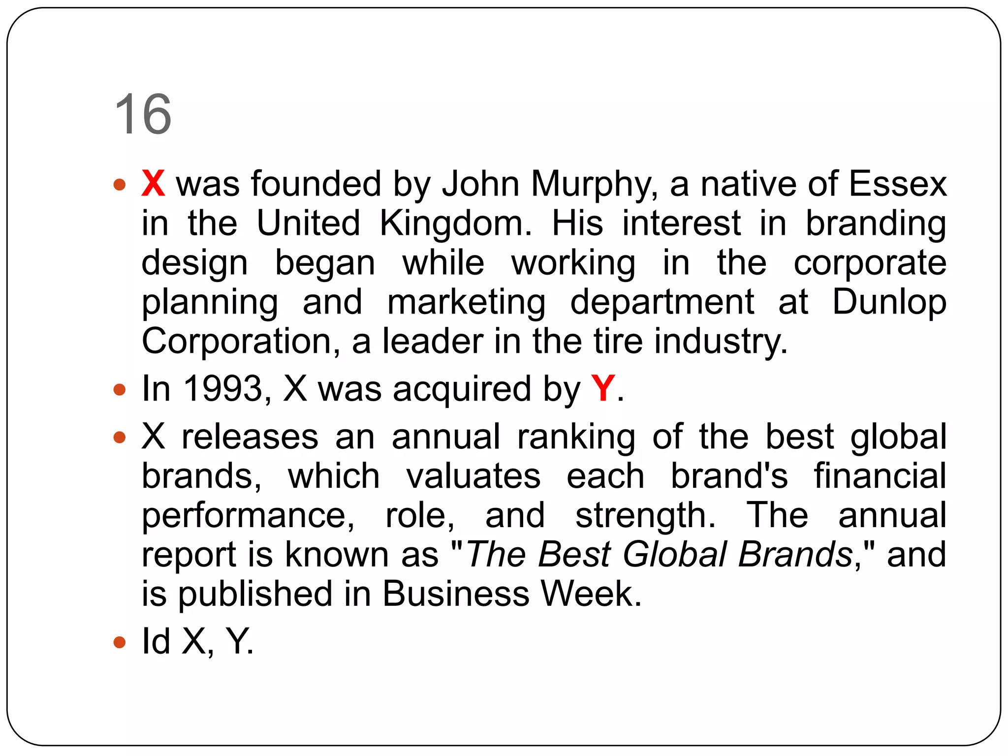 16
 X was founded by John Murphy, a native of Essex
  in the United Kingdom. His interest in branding
  design began while working in the corporate
  planning and marketing department at Dunlop
  Corporation, a leader in the tire industry.
 In 1993, X was acquired by Y.
 X releases an annual ranking of the best global
  brands, which valuates each brand's financial
  performance, role, and strength. The annual
  report is known as "The Best Global Brands," and
  is published in Business Week.
 Id X, Y.
 