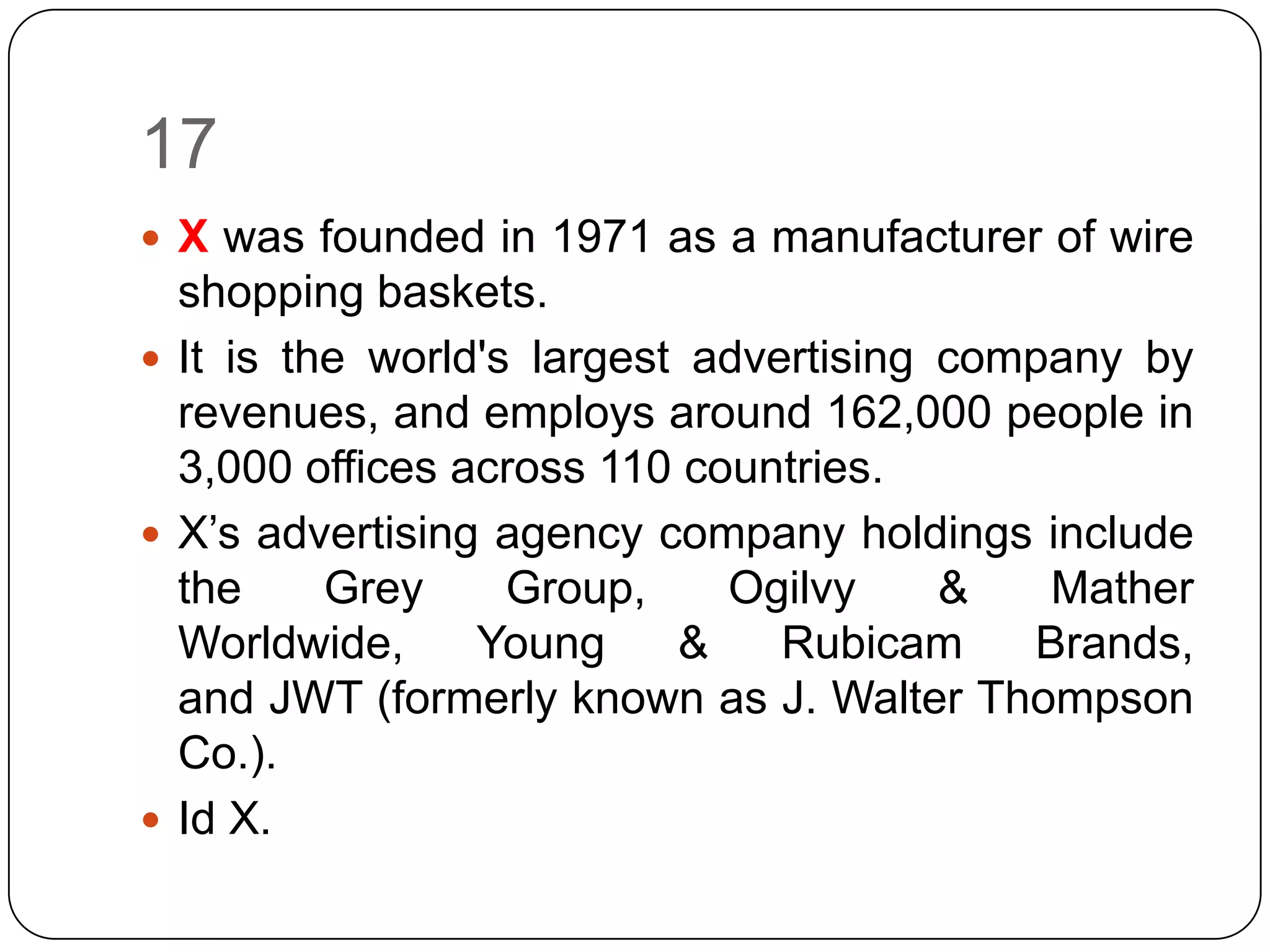 17
 X was founded in 1971 as a manufacturer of wire
  shopping baskets.
 It is the world's largest advertising company by
  revenues, and employs around 162,000 people in
  3,000 offices across 110 countries.
 X’s advertising agency company holdings include
  the     Grey     Group,    Ogilvy     &   Mather
  Worldwide,     Young     &    Rubicam    Brands,
  and JWT (formerly known as J. Walter Thompson
  Co.).
 Id X.
 