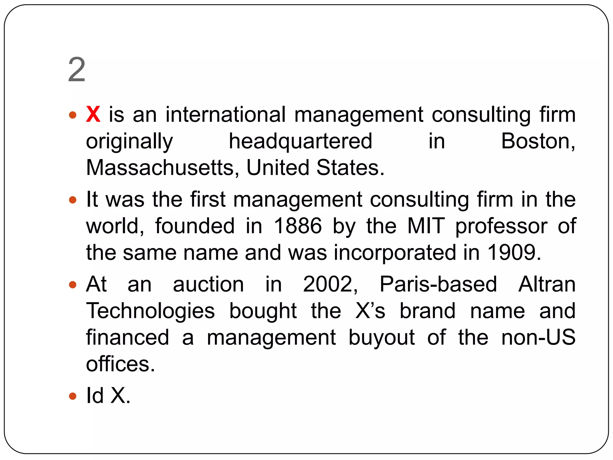 2
 X is an international management consulting firm
  originally      headquartered    in       Boston,
  Massachusetts, United States.
 It was the first management consulting firm in the
  world, founded in 1886 by the MIT professor of
  the same name and was incorporated in 1909.
 At an auction in 2002, Paris-based Altran
  Technologies bought the X’s brand name and
  financed a management buyout of the non-US
  offices.
 Id X.
 