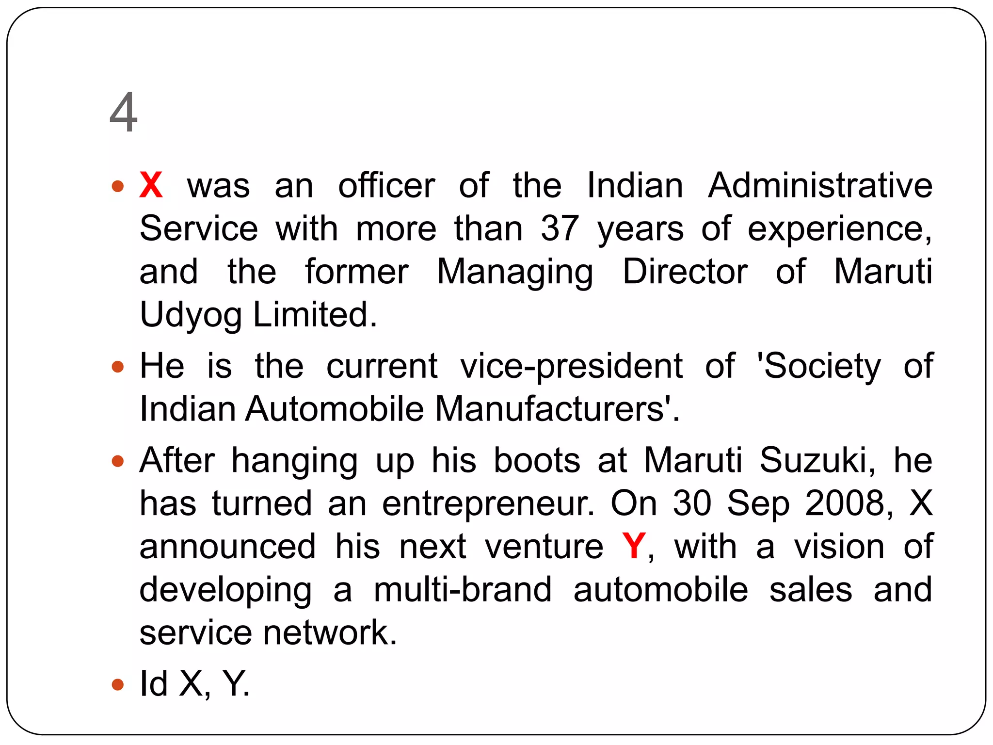 4
 X was an officer of the Indian Administrative
  Service with more than 37 years of experience,
  and the former Managing Director of Maruti
  Udyog Limited.
 He is the current vice-president of 'Society of
  Indian Automobile Manufacturers'.
 After hanging up his boots at Maruti Suzuki, he
  has turned an entrepreneur. On 30 Sep 2008, X
  announced his next venture Y, with a vision of
  developing a multi-brand automobile sales and
  service network.
 Id X, Y.
 