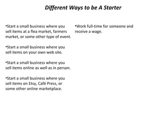 Different Ways to be A Starter
•Start a small business where you
•Work full-time for someone and
sell items at a flea market, farmers
receive a wage.
market, or some other type of event.
•Start a small business where you
sell items on your own web site.
•Start a small business where you
sell items online as well as in person.
•Start a small business where you
sell items on Etsy, Café Press, or
some other online marketplace.

 