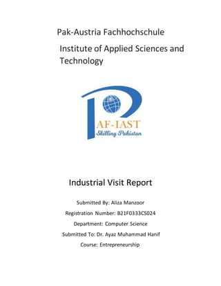 Pak-Austria Fachhochschule
Institute of Applied Sciences and
Technology
Industrial Visit Report
Submitted By: Aliza Manzoor
Registration Number: B21F0333CS024
Department: Computer Science
Submitted To: Dr. Ayaz Muhammad Hanif
Course: Entrepreneurship
 