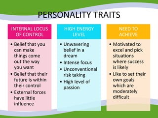 PERSONALITY TRAITS
INTERNAL LOCUS
OF CONTROL
• Belief that you
can make
things come
out the way
you want
• Belief that their
future is within
their control
• External forces
have little
influence
HIGH ENERGY
LEVEL
• Unwavering
belief in a
dream
• Intense focus
• Unconventional
risk taking
• High level of
passion
NEED TO
ACHIEVE
• Motivated to
excel and pick
situations
where success
is likely
• Like to set their
own goals
which are
moderately
difficult
 