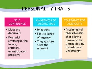 PERSONALITY TRAITS
SELF
CONFIDENCE
• Must act
decisively
• Deal with
anything in the
future,
complex,
unanticipated
problems
AWARENESS OF
PASSING TIME
• Impatient
• Feels a sense
of urgency
• They want to
seize the
moment
TOLERANCE FOR
AMBIGUITY
• Psychological
characteristic
that allow a
person to be
untroubled by
disorder and
uncertainty
 