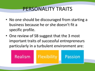 PERSONALITY TRAITS
• No one should be discouraged from starting a
business because he or she doesn’t fit a
specific profile.
• One review of SB suggest that the 3 most
important traits of successful entrepreneurs
particularly in a turbulent environment are:
Realism Flexibility Passion
 