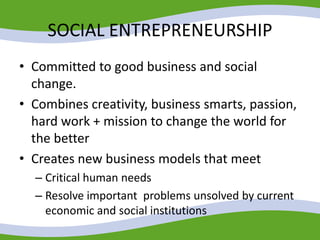 SOCIAL ENTREPRENEURSHIP
• Committed to good business and social
change.
• Combines creativity, business smarts, passion,
hard work + mission to change the world for
the better
• Creates new business models that meet
– Critical human needs
– Resolve important problems unsolved by current
economic and social institutions
 