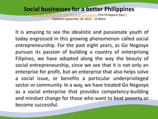 Social businesses for a better Philippines
PILIPINAS: NOW IS OUR TIME By Joey Concepcion (The Philippine Star) |
Updated September 30, 2013 - 12:00am
It is amazing to see the idealistic and passionate youth of
today engrossed in this growing phenomenon called social
entrepreneurship. For the past eight years, as Go Negosyo
pursues its passion of building a country of enterprising
Filipinos, we have adopted along the way the beauty of
social entrepreneurship, since we see that it is not only an
enterprise for profit, but an enterprise that also helps solve
a social issue, or benefits a particular underprivileged
sector or community. In a way, we have treated Go Negosyo
as a social enterprise that provides competency-building
and mindset change for those who want to beat poverty or
become successful.
 