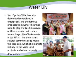 Water Lily
• Sen. Cynthia Villar has also
developed several social
enterprises, like the famous
products from water lilies that
used to clog the Las Piñas river,
or the coco coir that comes
from a huge pile of buko waste
in Las Piñas. She then trains
several communities to make
the coco coir, which she markets
initially to the Vista Land
projects and other property
developers.
 
