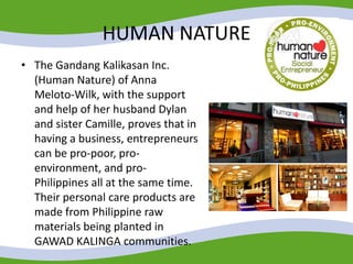 HUMAN NATURE
• The Gandang Kalikasan Inc.
(Human Nature) of Anna
Meloto-Wilk, with the support
and help of her husband Dylan
and sister Camille, proves that in
having a business, entrepreneurs
can be pro-poor, pro-
environment, and pro-
Philippines all at the same time.
Their personal care products are
made from Philippine raw
materials being planted in
GAWAD KALINGA communities.
 