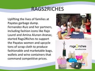 RAGS2RICHES
Uplifting the lives of families at
Payatas garbage dump.
Fernandez-Ruiz and her partners,
including fashion icons like Rajo
Laurel and Amina Alunan-Aranaz,
started Rags2Riches to support
the Payatas women and upcycle
tons of scrap cloth to produce
fashionable and marketable bags,
wallets and wine containers that
command competitive prices.
 