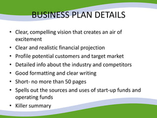 BUSINESS PLAN DETAILS
• Clear, compelling vision that creates an air of
excitement
• Clear and realistic financial projection
• Profile potential customers and target market
• Detailed info about the industry and competitors
• Good formatting and clear writing
• Short- no more than 50 pages
• Spells out the sources and uses of start-up funds and
operating funds
• Killer summary
 
