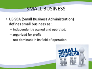 SMALL BUSINESS
• US SBA (Small Business Administration)
defines small business as :
– Independently owned and operated,
– organized for profit
– not dominant in its field of operation
 