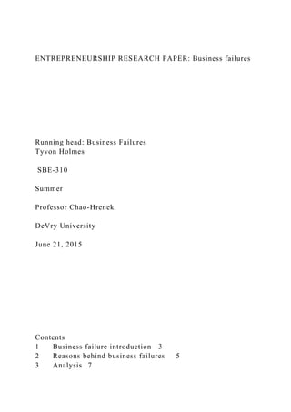 ENTREPRENEURSHIP RESEARCH PAPER: Business failures
Running head: Business Failures
Tyvon Holmes
SBE-310
Summer
Professor Chao-Hrenek
DeVry University
June 21, 2015
Contents
1 Business failure introduction 3
2 Reasons behind business failures 5
3 Analysis 7
 