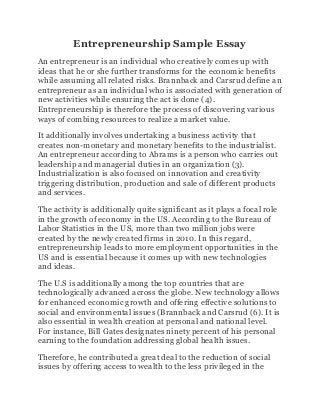 Entrepreneurship Sample Essay
An entrepreneur is an individual who creatively comes up with
ideas that he or she further transforms for the economic benefits
while assuming all related risks. Brannback and Carsrud define an
entrepreneur as an individual who is associated with generation of
new activities while ensuring the act is done (4).
Entrepreneurship is therefore the process of discovering various
ways of combing resources to realize a market value.
It additionally involves undertaking a business activity that
creates non-monetary and monetary benefits to the industrialist.
An entrepreneur according to Abrams is a person who carries out
leadership and managerial duties in an organization (3).
Industrialization is also focused on innovation and creativity
triggering distribution, production and sale of different products
and services.
The activity is additionally quite significant as it plays a focal role
in the growth of economy in the US. According to the Bureau of
Labor Statistics in the US, more than two million jobs were
created by the newly created firms in 2010. In this regard,
entrepreneurship leads to more employment opportunities in the
US and is essential because it comes up with new technologies
and ideas.
The U.S is additionally among the top countries that are
technologically advanced across the globe. New technology allows
for enhanced economic growth and offering effective solutions to
social and environmental issues (Brannback and Carsrud (6). It is
also essential in wealth creation at personal and national level.
For instance, Bill Gates designates ninety percent of his personal
earning to the foundation addressing global health issues.
Therefore, he contributed a great deal to the reduction of social
issues by offering access to wealth to the less privileged in the
 