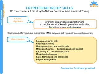 ENTREPRENEURSHIP SKILLS 108 hours course, authorized by the National Council for Adult Vocational Training Course objectives providing an European qualification and  a complex tool kit of knowledge and competencies,  for entrepreneurs and managers Main modules Entrepreneurship skills Business planning Management and leadership skills Managing finances – budgeting and cost control Recruiting and team development Marketing techniques Sales techniques and basic skills Project management Graduation Certificate provided Recommended for middle and top manager, SMEs managers and young entrepreneurship aspirants 