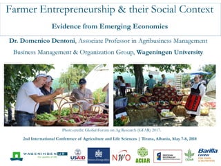 Farmer Entrepreneurship & their Social Context
Evidence from Emerging Economies
Dr. Domenico Dentoni, Associate Professor in Agribusiness Management
Business Management & Organization Group, Wageningen University
Photo credit: Global Forum on Ag Research (GFAR) 2017.
2nd International Conference of Agriculture and Life Sciences | Tirana, Albania, May 7-8, 2018
 
