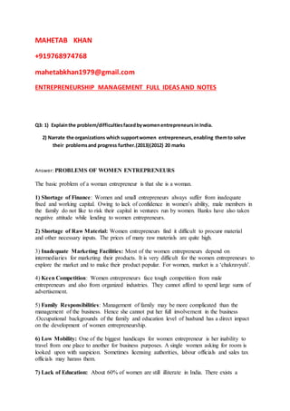 MAHETAB KHAN
+919768974768
mahetabkhan1979@gmail.com
ENTREPRENEURSHIP MANAGEMENT FULL IDEAS AND NOTES
Q3: 1) Explainthe problem/difficultiesfacedbywomenentrepreneursin India.
2) Narrate the organizations which supportwomen entrepreneurs,enabling themto solve
their problemsand progress further.(2013)(2012) 20 marks
Answer: PROBLEMS OF WOMEN ENTREPRENEURS
The basic problem of a woman entrepreneur is that she is a woman.
1) Shortage of Finance: Women and small entrepreneurs always suffer from inadequate
fixed and working capital. Owing to lack of confidence in women’s ability, male members in
the family do not like to risk their capital in ventures run by women. Banks have also taken
negative attitude while lending to women entrepreneurs.
2) Shortage of Raw Material: Women entrepreneurs find it difficult to procure material
and other necessary inputs. The prices of many raw materials are quite high.
3) Inadequate Marketing Facilities: Most of the women entrepreneurs depend on
intermediaries for marketing their products. It is very difficult for the women entrepreneurs to
explore the market and to make their product popular. For women, market is a ‘chakravyuh’.
4) Keen Competition: Women entrepreneurs face tough competition from male
entrepreneurs and also from organized industries. They cannot afford to spend large sums of
advertisement.
5) Family Responsibilities: Management of family may be more complicated than the
management of the business. Hence she cannot put her full involvement in the business
.Occupational backgrounds of the family and education level of husband has a direct impact
on the development of women entrepreneurship.
6) Low Mobility: One of the biggest handicaps for women entrepreneur is her inability to
travel from one place to another for business purposes. A single women asking for room is
looked upon with suspicion. Sometimes licensing authorities, labour officials and sales tax
officials may harass them.
7) Lack of Education: About 60% of women are still illiterate in India. There exists a
 