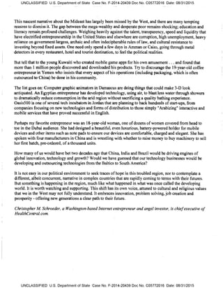 UNCLASSIFIED U.S. Department of State Case No. F-2014-20439 Doc No. C05772016 Date: 08/31/2015
This nascent narrative about the Mideast has largely been missed by the West, and there are many tempting
reasons to dismiss it. The gap between the mega-wealthy and desperate poor remains shocking; education and
literacy remain profound challenges. Weighing heavily against the talent, transparency, speed and liquidity that
have electrified entrepreneurship in the United States and elsewhere are corruption, high unemployment, heavy
reliance on government largess, archaic and often indecipherable rules of law, and cultural resistance to
investing beyond fixed assets. One need only spend a few days in Amman or Cairo, going through metal
detectors in every restaurant, hotel and tourist destination, to feel the political realities.
But tell that to the young Kuwaiti who created mobile game apps for his own amusement. . . and found that
more than 1 million people discovered and downloaded his products. Try to discourage the 19-year-old coffee
entrepreneur in Yemen who insists that every aspect of his operations (including packaging, which is often
outsourced to China) be done in his community.
The list goes on: Computer graphic animators in Damascus are doing things that could make 3-D look
antiquated. An Egyptian entrepreneur has developed technology, using air, to blast less water through showers
to dramatically reduce consumption in the arid region without sacrificing a quality bathing experience.
Oasis500 is one of several tech incubators in Jordan that are planning to back hundreds of start-ups, from
companies focusing on new technologies and forms of distribution to those simply "Arabizing" interactive and
mobile services that have proved successful in English.
Perhaps my favorite entrepreneur was an 18-year-old woman, one of dozens of women covered from head to
toe in the Dubai audience. She had designed a beautiful, even luxurious, battery-powered holder for mobile
devices and other items such as note pads to ensure our devices are comfortable, charged and elegant. She has
spoken with four manufacturers in China and is wrestling with whether to raise money to buy machinery to sell
her first batch, pre-ordered, of a thousand units.
How many of us would have bet two decades ago that China, India and Brazil would be driving engines of
global innovation, technology and growth? Would we have guessed that our technology businesses would be
developing and outsourcing technologies from the Baltics to South America?
It is not easy in our political environment to seek traces of hope in this troubled region, nor to contemplate a
different, albeit concurrent, narrative in complex countries that are rapidly coming to terms with their futures.
But something is happening in the region, much like what happened in what was once called the developing
world. It is worth watching and supporting. This shift has its own voice, attuned to cultural and religious values
that we in the West may not fully understand. It embraces innovation, problem solving, job creation and
prosperity - offering new generations a clear path to their future.
Christopher M Schroeder, a Washington-based Internet entrepreneur and angel investor, is chief executive of
HealthGentral.corn.
UNCLASSIFIED U.S. Department of State Case No. F-2014-20439 Doc No. C05772016 Date: 08/31/2015
 