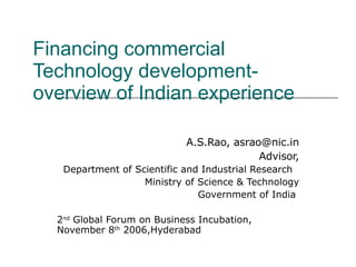 Financing commercial Technology development- overview of Indian experience A.S.Rao, asrao@nic.in Advisor, Department of Scientific and Industrial Research  Ministry of Science & Technology Government of India  2 nd  Global Forum on Business Incubation, November 8 th  2006,Hyderabad 