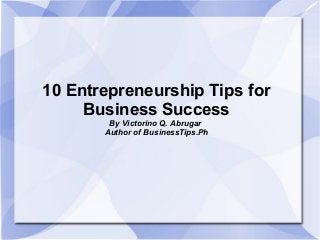 10 Entrepreneurship Tips for
Business Success
By Victorino Q. Abrugar
Author of BusinessTips.Ph
 