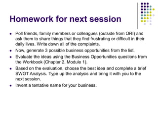 Homework for next session
   Poll friends, family members or colleagues (outside from ORI) and
    ask them to share things that they find frustrating or difficult in their
    daily lives. Write down all of the complaints.
   Now, generate 3 possible business opportunities from the list.
   Evaluate the ideas using the Business Opportunities questions from
    the Workbook (Chapter 2, Module 1).
   Based on the evaluation, choose the best idea and complete a brief
    SWOT Analysis. Type up the analysis and bring it with you to the
    next session.
   Invent a tentative name for your business.
 