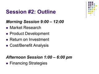 Session #2: Outline
Morning Session 9:00 – 12:00
 Market Research

 Product Development

 Return on Investment

 Cost/Benefit Analysis



Afternoon Session 1:00 – 6:00 pm
 Financing Strategies
 