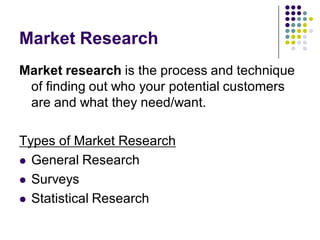 Market Research
Market research is the process and technique
 of finding out who your potential customers
 are and what they need/want.

Types of Market Research
 General Research

 Surveys

 Statistical Research
 