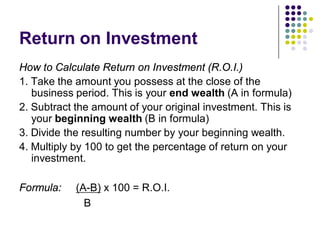 Return on Investment
How to Calculate Return on Investment (R.O.I.)
1. Take the amount you possess at the close of the
   business period. This is your end wealth (A in formula)
2. Subtract the amount of your original investment. This is
   your beginning wealth (B in formula)
3. Divide the resulting number by your beginning wealth.
4. Multiply by 100 to get the percentage of return on your
   investment.

Formula:    (A-B) x 100 = R.O.I.
              B
 